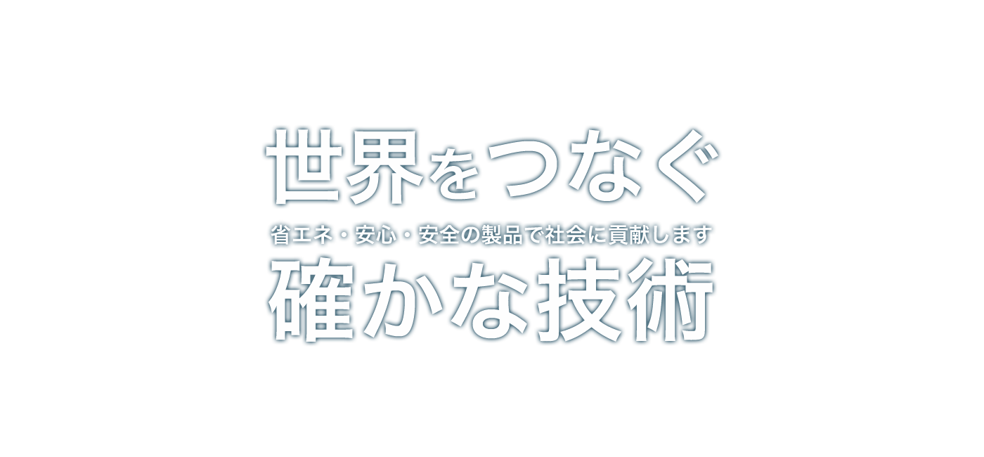 世界をつなぐ確かな技術 省エネ・安心・安全の製品で社会に貢献します
