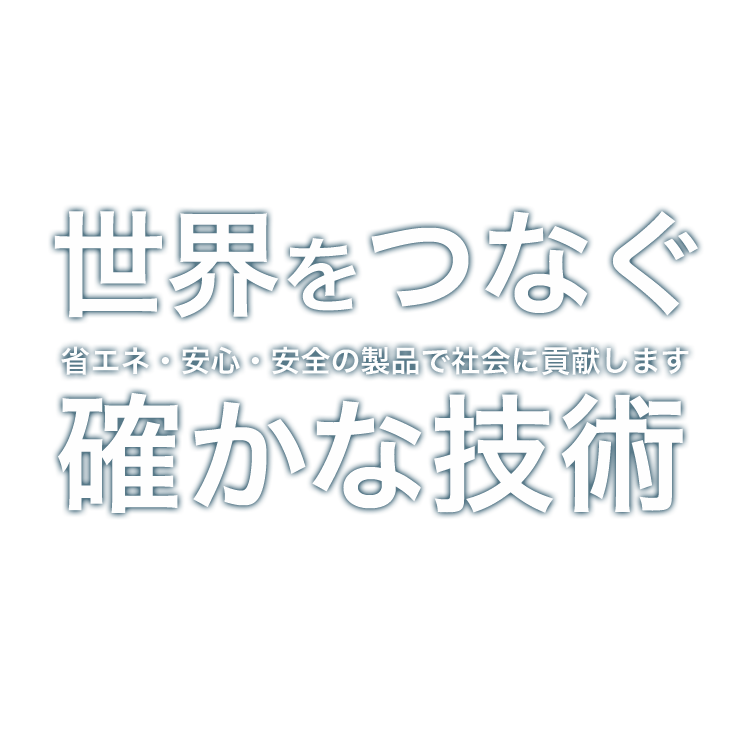 世界をつなぐ確かな技術。 省エネ・安心・安全の製品で社会に貢献します